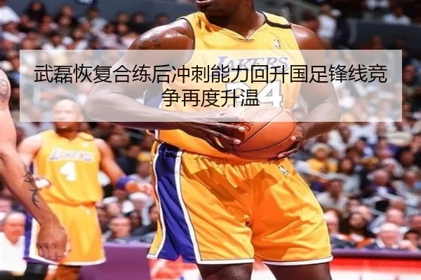 武磊恢复合练后冲刺能力回升国足锋线竞争再度升温