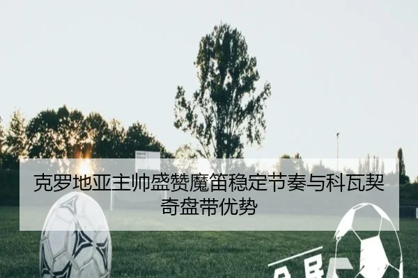 克罗地亚主帅盛赞魔笛稳定节奏与科瓦契奇盘带优势