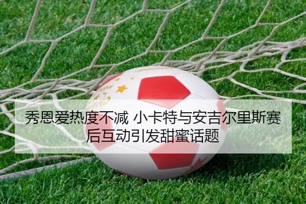 秀恩爱热度不减 小卡特与安吉尔里斯赛后互动引发甜蜜话题